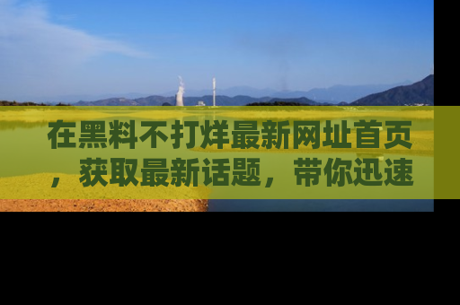 在黑料不打烊最新网址首页,获取最新话题,带你迅速了解娱乐圈大事!