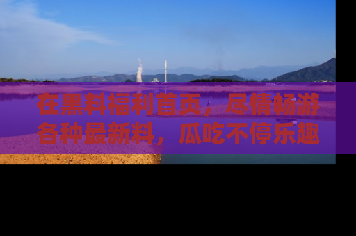 在黑料福利首页,尽情畅游各种最新料,瓜吃不停乐趣无穷!