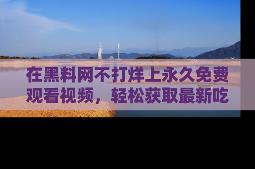 在黑料网不打烊上永久免费观看视频，轻松获取最新吃瓜资讯！