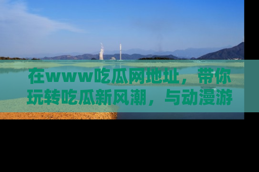 在www吃瓜网地址，带你玩转吃瓜新风潮，与动漫游戏角色共度精彩时光！
