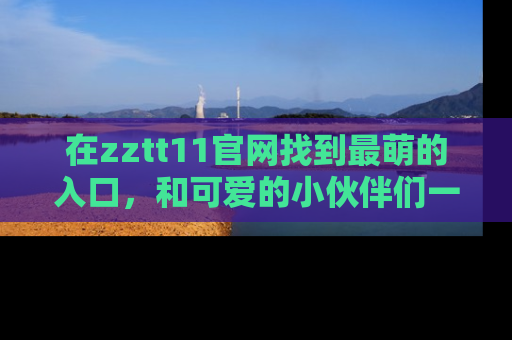 在zztt11官网找到最萌的入口,和可爱的小伙伴们一起吃瓜吧!