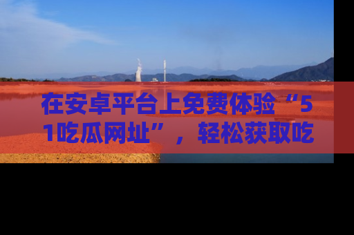 在安卓平台上免费体验“51吃瓜网址”,轻松获取吃瓜新鲜事!