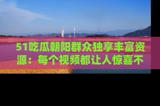 51吃瓜朝阳群众独享丰富资源:每个视频都让人惊喜不已!