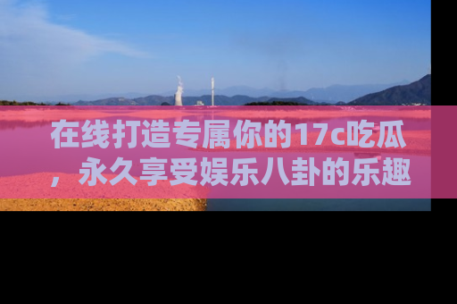 在线打造专属你的17c吃瓜,永久享受娱乐八卦的乐趣
