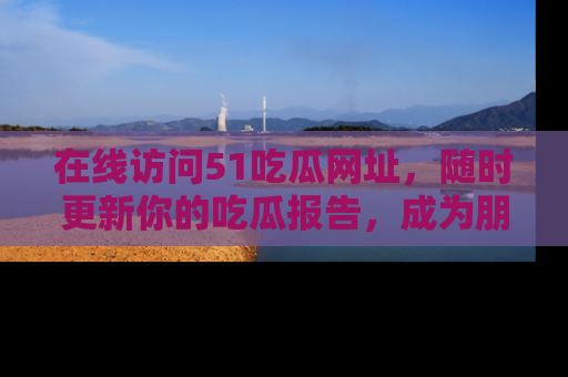 在线访问51吃瓜网址，随时更新你的吃瓜报告，成为朋友圈中的八卦达人！