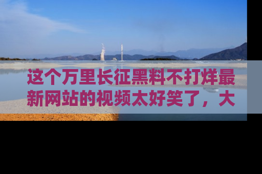 这个万里长征黑料不打烊最新网站的视频太好笑了，大家快来一起看吧！