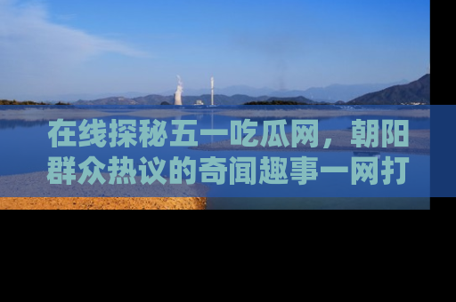 在线探秘五一吃瓜网,朝阳群众热议的奇闻趣事一网打尽