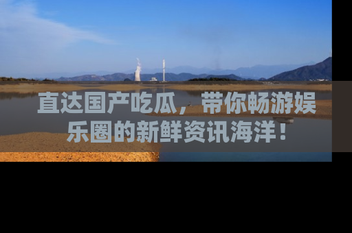 直达国产吃瓜,带你畅游娱乐圈的新鲜资讯海洋!