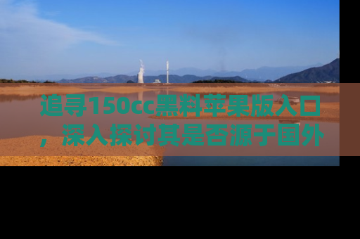 追寻150cc黑料苹果版入口,深入探讨其是否源于国外的传闻