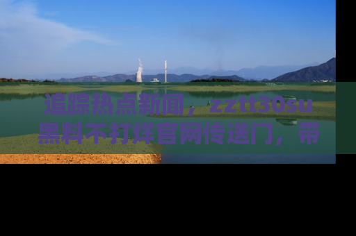 追踪热点新闻,zztt30su黑料不打烊官网传送门,带你进入吃瓜新世界!
