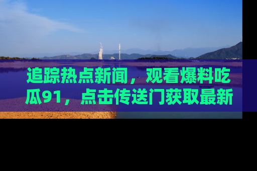 追踪热点新闻,观看爆料吃瓜91,点击传送门获取最新更新!