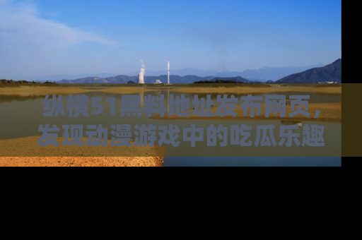 纵横51黑料地址发布网页,发现动漫游戏中的吃瓜乐趣