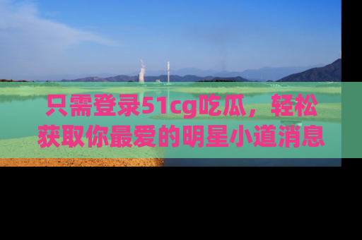 只需登录51cg吃瓜,轻松获取你最爱的明星小道消息!