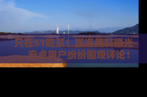 只在51吃瓜!娜娜黑料曝光,安卓用户纷纷围观评论!