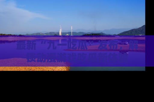 最新“九一吃瓜”发布,解锁动漫游戏吃瓜新体验