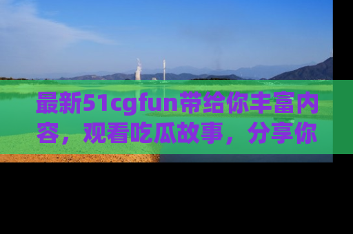 最新51cgfun带给你丰富内容,观看吃瓜故事,分享你的感受!