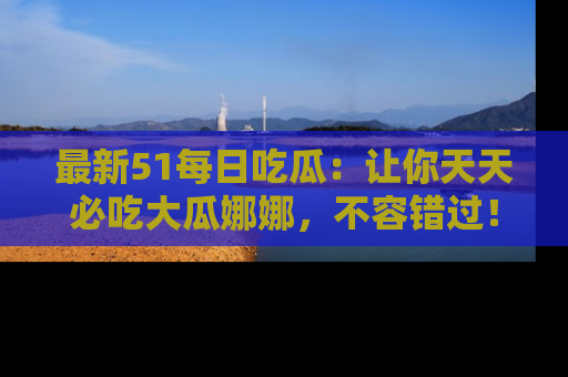 最新51每日吃瓜:让你天天必吃大瓜娜娜,不容错过!