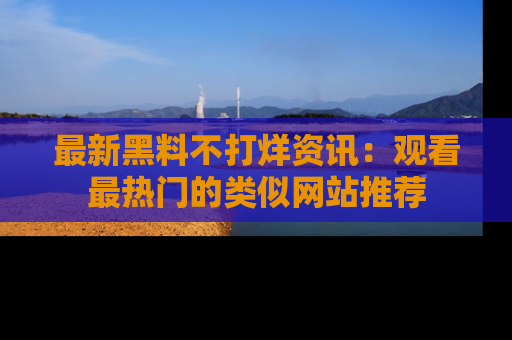 最新黑料不打烊资讯:观看最热门的类似网站推荐