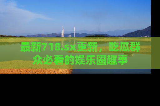 最新718.sx更新,吃瓜群众必看的娱乐圈趣事