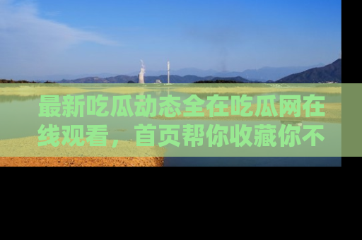 最新吃瓜动态全在吃瓜网在线观看,首页帮你收藏你不能错过的精彩!