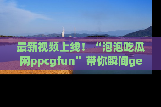 最新视频上线！“泡泡吃瓜网ppcgfun”带你瞬间get吃瓜圈的秘密