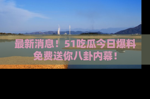 最新消息！51吃瓜今日爆料免费送你八卦内幕！