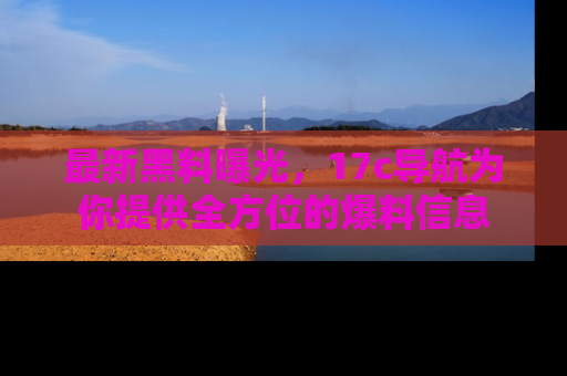 最新黑料曝光,17c导航为你提供全方位的爆料信息
