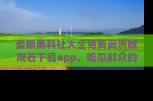 最新黑料社大全免费高清版观看下载app,吃瓜群众的必备神器