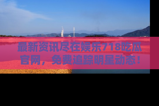 最新资讯尽在娱乐718吃瓜官网，免费追踪明星动态！