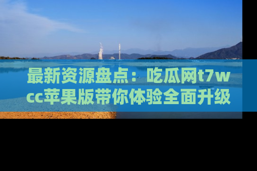 最新资源盘点：吃瓜网t7wcc苹果版带你体验全面升级