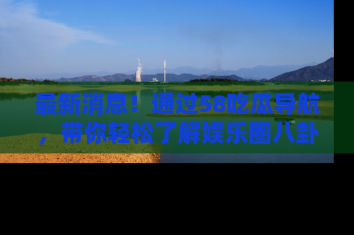 最新消息！通过58吃瓜导航，带你轻松了解娱乐圈八卦动态！