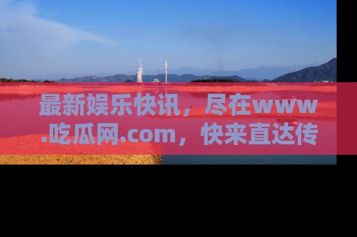 最新娱乐快讯，尽在www.吃瓜网.com，快来直达传送门收获惊喜吧！