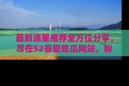 最新追星推荐全方位分享，尽在52吾爱吃瓜网站，粉丝必看